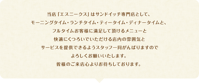 当店「エスニークス」はサンドイッチ専門店として、モーニングタイム・ランチタイム・ティータイム・ディナータイムと、フルタイムお客様に満足して頂けるメニューと快適にくつろいでいただける店内の雰囲気とサービスを提供できるようスタッフ一同がんばりますのでよろしくお願いいたします。皆様のご来店心よりお待ちしております。